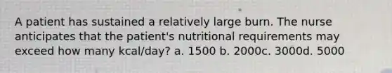 A patient has sustained a relatively large burn. The nurse anticipates that the patient's nutritional requirements may exceed how many kcal/day? a. 1500 b. 2000c. 3000d. 5000