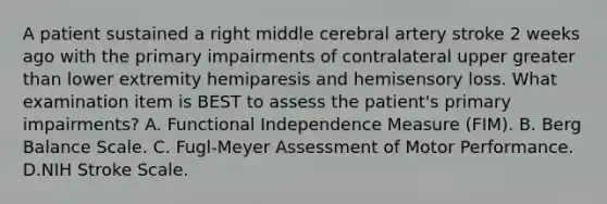 A patient sustained a right middle cerebral artery stroke 2 weeks ago with the primary impairments of contralateral upper greater than lower extremity hemiparesis and hemisensory loss. What examination item is BEST to assess the patient's primary impairments? A. Functional Independence Measure (FIM). B. Berg Balance Scale. C. Fugl-Meyer Assessment of Motor Performance. D.NIH Stroke Scale.