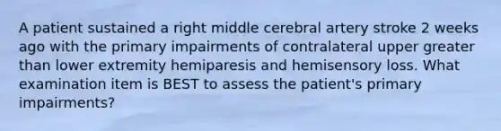 A patient sustained a right middle cerebral artery stroke 2 weeks ago with the primary impairments of contralateral upper greater than lower extremity hemiparesis and hemisensory loss. What examination item is BEST to assess the patient's primary impairments?