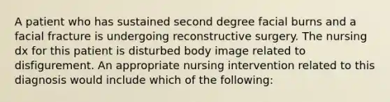 A patient who has sustained second degree facial burns and a facial fracture is undergoing reconstructive surgery. The nursing dx for this patient is disturbed body image related to disfigurement. An appropriate nursing intervention related to this diagnosis would include which of the following: