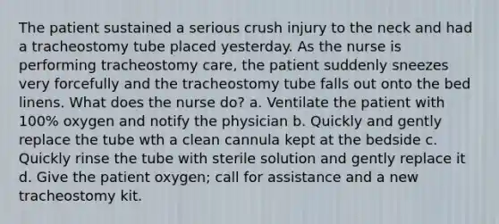 The patient sustained a serious crush injury to the neck and had a tracheostomy tube placed yesterday. As the nurse is performing tracheostomy care, the patient suddenly sneezes very forcefully and the tracheostomy tube falls out onto the bed linens. What does the nurse do? a. Ventilate the patient with 100% oxygen and notify the physician b. Quickly and gently replace the tube wth a clean cannula kept at the bedside c. Quickly rinse the tube with sterile solution and gently replace it d. Give the patient oxygen; call for assistance and a new tracheostomy kit.