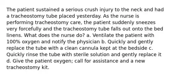 The patient sustained a serious crush injury to the neck and had a tracheostomy tube placed yesterday. As the nurse is performing tracheostomy care, the patient suddenly sneezes very forcefully and the tracheostomy tube falls out onto the bed linens. What does the nurse do? a. Ventilate the patient with 100% oxygen and notify the physician b. Quickly and gently replace the tube with a clean cannula kept at the bedside c. Quickly rinse the tube with sterile solution and gently replace it d. Give the patient oxygen; call for assistance and a new tracheostomy kit.