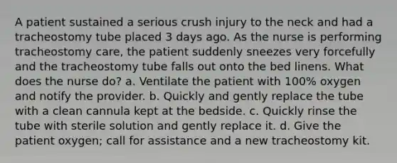 A patient sustained a serious crush injury to the neck and had a tracheostomy tube placed 3 days ago. As the nurse is performing tracheostomy care, the patient suddenly sneezes very forcefully and the tracheostomy tube falls out onto the bed linens. What does the nurse do? a. Ventilate the patient with 100% oxygen and notify the provider. b. Quickly and gently replace the tube with a clean cannula kept at the bedside. c. Quickly rinse the tube with sterile solution and gently replace it. d. Give the patient oxygen; call for assistance and a new tracheostomy kit.