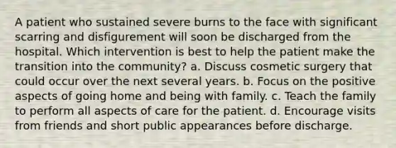 A patient who sustained severe burns to the face with significant scarring and disfigurement will soon be discharged from the hospital. Which intervention is best to help the patient make the transition into the community? a. Discuss cosmetic surgery that could occur over the next several years. b. Focus on the positive aspects of going home and being with family. c. Teach the family to perform all aspects of care for the patient. d. Encourage visits from friends and short public appearances before discharge.