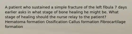 A patient who sustained a simple fracture of the left fibula 7 days earlier asks in what stage of bone healing he might be. What stage of healing should the nurse relay to the patient? Hematoma formation Ossification Callus formation Fibrocartilage formation