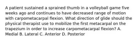 A patient sustained a sprained thumb in a volleyball game five weeks ago and continues to have decreased range of motion with carpometacarpal flexion. What direction of glide should the physical therapist use to mobilize the first metacarpal on the trapezium in order to increase carpometacarpal flexion? A. Medial B. Lateral C. Anterior D. Posterior