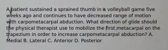 A patient sustained a sprained thumb in a volleyball game five weeks ago and continues to have decreased range of motion with carpometacarpal abduction. What direction of glide should the physical therapist use to mobilize the first metacarpal on the trapezium in order to increase carpometacarpal abduction? A. Medial B. Lateral C. Anterior D. Posterior