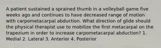 A patient sustained a sprained thumb in a volleyball game five weeks ago and continues to have decreased range of motion with carpometacarpal abduction. What direction of glide should the physical therapist use to mobilize the first metacarpal on the trapezium in order to increase carpometacarpal abduction? 1. Medial 2. Lateral 3. Anterior 4. Posterior