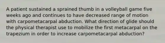 A patient sustained a sprained thumb in a volleyball game five weeks ago and continues to have decreased range of motion with carpometacarpal abduction. What direction of glide should the physical therapist use to mobilize the first metacarpal on the trapezium in order to increase carpometacarpal abduction?