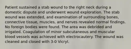 Patient sustained a stab wound to the right neck during a domestic dispute and underwent wound exploration. The stab wound was extended, and examination of surrounding bones, connective tissue, muscles, and nerves revealed normal findings. No foreign bodies were found. The area was debrided and irrigated. Coagulation of minor subcutaneous and muscular blood vessels was achieved with electrocautery. The wound was cleaned and closed with 3-0 Vicryl.