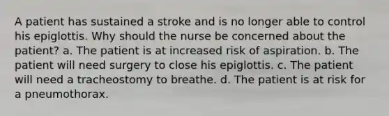 A patient has sustained a stroke and is no longer able to control his epiglottis. Why should the nurse be concerned about the patient? a. The patient is at increased risk of aspiration. b. The patient will need surgery to close his epiglottis. c. The patient will need a tracheostomy to breathe. d. The patient is at risk for a pneumothorax.