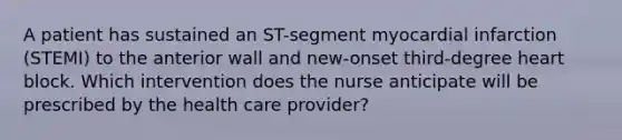 A patient has sustained an ST-segment myocardial infarction (STEMI) to the anterior wall and new-onset third-degree heart block. Which intervention does the nurse anticipate will be prescribed by the health care provider?