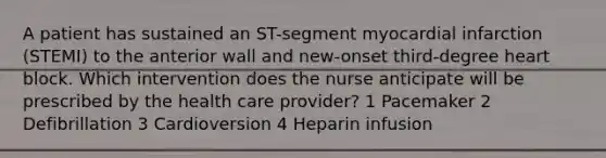 A patient has sustained an ST-segment myocardial infarction (STEMI) to the anterior wall and new-onset third-degree heart block. Which intervention does the nurse anticipate will be prescribed by the health care provider? 1 Pacemaker 2 Defibrillation 3 Cardioversion 4 Heparin infusion