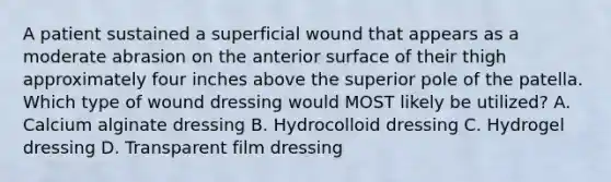 A patient sustained a superficial wound that appears as a moderate abrasion on the anterior surface of their thigh approximately four inches above the superior pole of the patella. Which type of wound dressing would MOST likely be utilized? A. Calcium alginate dressing B. Hydrocolloid dressing C. Hydrogel dressing D. Transparent film dressing