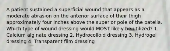 A patient sustained a superficial wound that appears as a moderate abrasion on the anterior surface of their thigh approximately four inches above the superior pole of the patella. Which type of wound dressing would MOST likely be utilized? 1. Calcium alginate dressing 2. Hydrocolloid dressing 3. Hydrogel dressing 4. Transparent film dressing