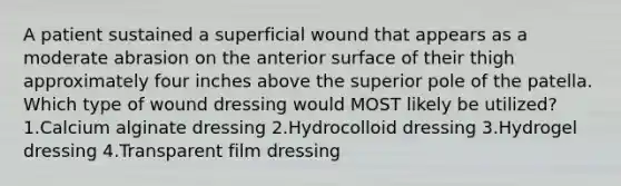 A patient sustained a superficial wound that appears as a moderate abrasion on the anterior surface of their thigh approximately four inches above the superior pole of the patella. Which type of wound dressing would MOST likely be utilized? 1.Calcium alginate dressing 2.Hydrocolloid dressing 3.Hydrogel dressing 4.Transparent film dressing