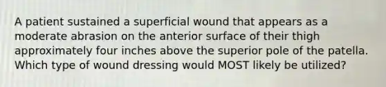 A patient sustained a superficial wound that appears as a moderate abrasion on the anterior surface of their thigh approximately four inches above the superior pole of the patella. Which type of wound dressing would MOST likely be utilized?