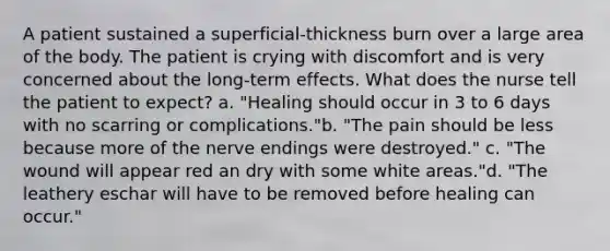 A patient sustained a superficial-thickness burn over a large area of the body. The patient is crying with discomfort and is very concerned about the long-term effects. What does the nurse tell the patient to expect? a. "Healing should occur in 3 to 6 days with no scarring or complications."b. "The pain should be less because more of the nerve endings were destroyed." c. "The wound will appear red an dry with some white areas."d. "The leathery eschar will have to be removed before healing can occur."