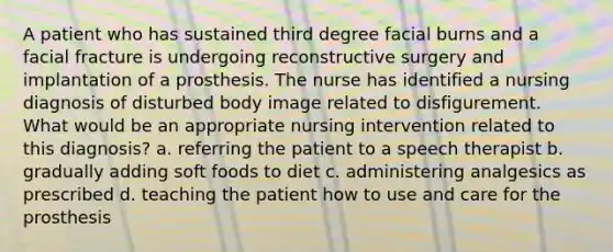 A patient who has sustained third degree facial burns and a facial fracture is undergoing reconstructive surgery and implantation of a prosthesis. The nurse has identified a nursing diagnosis of disturbed body image related to disfigurement. What would be an appropriate nursing intervention related to this diagnosis? a. referring the patient to a speech therapist b. gradually adding soft foods to diet c. administering analgesics as prescribed d. teaching the patient how to use and care for the prosthesis