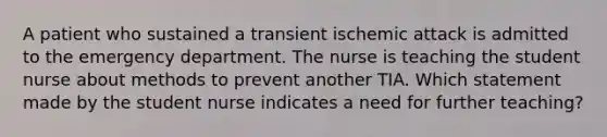 A patient who sustained a transient ischemic attack is admitted to the emergency department. The nurse is teaching the student nurse about methods to prevent another TIA. Which statement made by the student nurse indicates a need for further teaching?