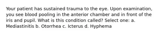 Your patient has sustained trauma to the eye. Upon examination, you see blood pooling in the anterior chamber and in front of the iris and pupil. What is this condition called? Select one: a. Mediastinitis b. Otorrhea c. Icterus d. Hyphema