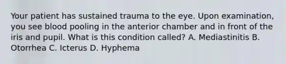 Your patient has sustained trauma to the eye. Upon examination, you see blood pooling in the anterior chamber and in front of the iris and pupil. What is this condition called? A. Mediastinitis B. Otorrhea C. Icterus D. Hyphema