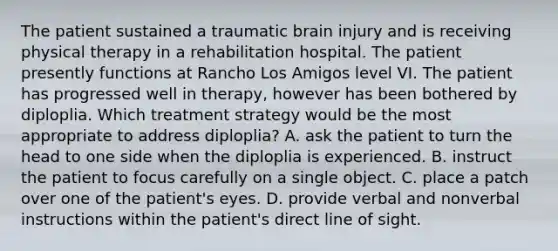 The patient sustained a traumatic brain injury and is receiving physical therapy in a rehabilitation hospital. The patient presently functions at Rancho Los Amigos level VI. The patient has progressed well in therapy, however has been bothered by diploplia. Which treatment strategy would be the most appropriate to address diploplia? A. ask the patient to turn the head to one side when the diploplia is experienced. B. instruct the patient to focus carefully on a single object. C. place a patch over one of the patient's eyes. D. provide verbal and nonverbal instructions within the patient's direct line of sight.