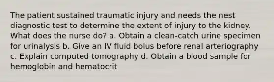 The patient sustained traumatic injury and needs the nest diagnostic test to determine the extent of injury to the kidney. What does the nurse do? a. Obtain a clean-catch urine specimen for urinalysis b. Give an IV fluid bolus before renal arteriography c. Explain computed tomography d. Obtain a blood sample for hemoglobin and hematocrit