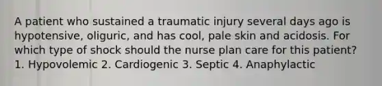 A patient who sustained a traumatic injury several days ago is hypotensive, oliguric, and has cool, pale skin and acidosis. For which type of shock should the nurse plan care for this patient? 1. Hypovolemic 2. Cardiogenic 3. Septic 4. Anaphylactic