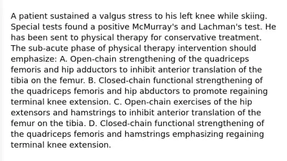 A patient sustained a valgus stress to his left knee while skiing. Special tests found a positive McMurray's and Lachman's test. He has been sent to physical therapy for conservative treatment. The sub-acute phase of physical therapy intervention should emphasize: A. Open-chain strengthening of the quadriceps femoris and hip adductors to inhibit anterior translation of the tibia on the femur. B. Closed-chain functional strengthening of the quadriceps femoris and hip abductors to promote regaining terminal knee extension. C. Open-chain exercises of the hip extensors and hamstrings to inhibit anterior translation of the femur on the tibia. D. Closed-chain functional strengthening of the quadriceps femoris and hamstrings emphasizing regaining terminal knee extension.