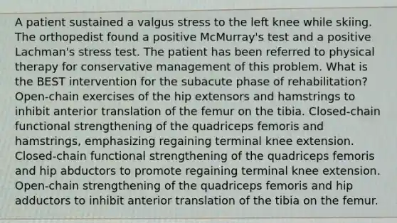 A patient sustained a valgus stress to the left knee while skiing. The orthopedist found a positive McMurray's test and a positive Lachman's stress test. The patient has been referred to physical therapy for conservative management of this problem. What is the BEST intervention for the subacute phase of rehabilitation? Open-chain exercises of the hip extensors and hamstrings to inhibit anterior translation of the femur on the tibia. Closed-chain functional strengthening of the quadriceps femoris and hamstrings, emphasizing regaining terminal knee extension. Closed-chain functional strengthening of the quadriceps femoris and hip abductors to promote regaining terminal knee extension. Open-chain strengthening of the quadriceps femoris and hip adductors to inhibit anterior translation of the tibia on the femur.