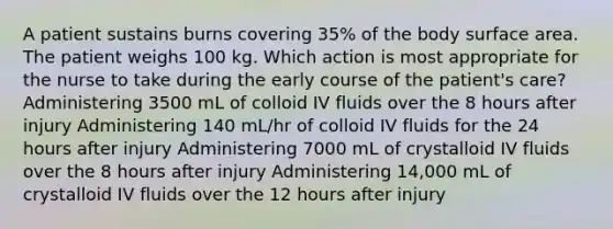 A patient sustains burns covering 35% of the body surface area. The patient weighs 100 kg. Which action is most appropriate for the nurse to take during the early course of the patient's care? Administering 3500 mL of colloid IV fluids over the 8 hours after injury Administering 140 mL/hr of colloid IV fluids for the 24 hours after injury Administering 7000 mL of crystalloid IV fluids over the 8 hours after injury Administering 14,000 mL of crystalloid IV fluids over the 12 hours after injury