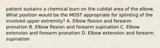 patient sustains a chemical burn on the cubital area of the elbow. What position would be the MOST appropriate for splinting of the involved upper extremity? A. Elbow flexion and forearm pronation B. Elbow flexion and forearm supination C. Elbow extension and forearm pronation D. Elbow extension and forearm supination