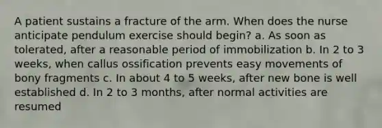 A patient sustains a fracture of the arm. When does the nurse anticipate pendulum exercise should begin? a. As soon as tolerated, after a reasonable period of immobilization b. In 2 to 3 weeks, when callus ossification prevents easy movements of bony fragments c. In about 4 to 5 weeks, after new bone is well established d. In 2 to 3 months, after normal activities are resumed