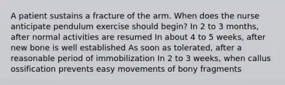 A patient sustains a fracture of the arm. When does the nurse anticipate pendulum exercise should begin? In 2 to 3 months, after normal activities are resumed In about 4 to 5 weeks, after new bone is well established As soon as tolerated, after a reasonable period of immobilization In 2 to 3 weeks, when callus ossification prevents easy movements of bony fragments