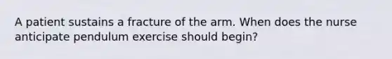 A patient sustains a fracture of the arm. When does the nurse anticipate pendulum exercise should begin?