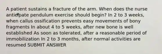 A patient sustains a fracture of the arm. When does the nurse anticipate pendulum exercise should begin? In 2 to 3 weeks, when callus ossification prevents easy movements of bony fragments In about 4 to 5 weeks, after new bone is well established As soon as tolerated, after a reasonable period of immobilization In 2 to 3 months, after normal activities are resumed SUBMIT ANSWER