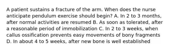 A patient sustains a fracture of the arm. When does the nurse anticipate pendulum exercise should begin? A. In 2 to 3 months, after normal activities are resumed B. As soon as tolerated, after a reasonable period of immobilization C. In 2 to 3 weeks, when callus ossification prevents easy movements of bony fragments D. In about 4 to 5 weeks, after new bone is well established