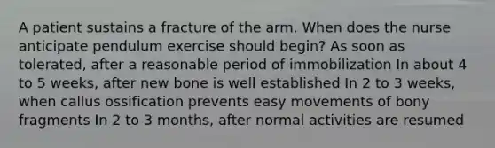 A patient sustains a fracture of the arm. When does the nurse anticipate pendulum exercise should begin? As soon as tolerated, after a reasonable period of immobilization In about 4 to 5 weeks, after new bone is well established In 2 to 3 weeks, when callus ossification prevents easy movements of bony fragments In 2 to 3 months, after normal activities are resumed