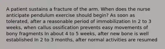 A patient sustains a fracture of the arm. When does the nurse anticipate pendulum exercise should begin? As soon as tolerated, after a reasonable period of immobilization In 2 to 3 weeks, when callus ossification prevents easy movements of bony fragments In about 4 to 5 weeks, after new bone is well established In 2 to 3 months, after normal activities are resumed