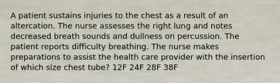 A patient sustains injuries to the chest as a result of an altercation. The nurse assesses the right lung and notes decreased breath sounds and dullness on percussion. The patient reports difficulty breathing. The nurse makes preparations to assist the health care provider with the insertion of which size chest tube? 12F 24F 28F 38F