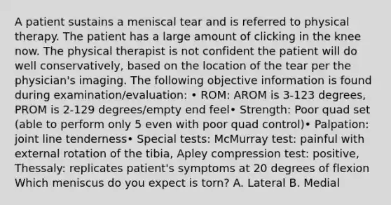 A patient sustains a meniscal tear and is referred to physical therapy. The patient has a large amount of clicking in the knee now. The physical therapist is not confident the patient will do well conservatively, based on the location of the tear per the physician's imaging. The following objective information is found during examination/evaluation: • ROM: AROM is 3-123 degrees, PROM is 2-129 degrees/empty end feel• Strength: Poor quad set (able to perform only 5 even with poor quad control)• Palpation: joint line tenderness• Special tests: McMurray test: painful with external rotation of the tibia, Apley compression test: positive, Thessaly: replicates patient's symptoms at 20 degrees of flexion Which meniscus do you expect is torn? A. Lateral B. Medial