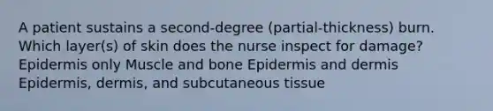 A patient sustains a second-degree (partial-thickness) burn. Which layer(s) of skin does the nurse inspect for damage? Epidermis only Muscle and bone Epidermis and dermis Epidermis, dermis, and subcutaneous tissue