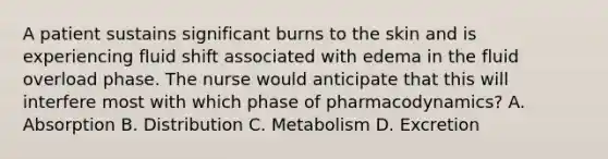 A patient sustains significant burns to the skin and is experiencing fluid shift associated with edema in the fluid overload phase. The nurse would anticipate that this will interfere most with which phase of pharmacodynamics? A. Absorption B. Distribution C. Metabolism D. Excretion