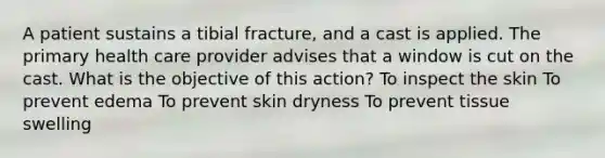 A patient sustains a tibial fracture, and a cast is applied. The primary health care provider advises that a window is cut on the cast. What is the objective of this action? To inspect the skin To prevent edema To prevent skin dryness To prevent tissue swelling