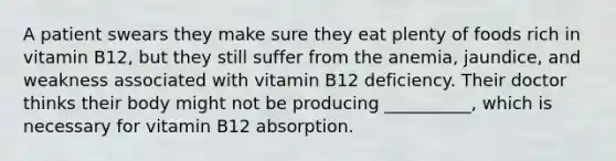 A patient swears they make sure they eat plenty of foods rich in vitamin B12, but they still suffer from the anemia, jaundice, and weakness associated with vitamin B12 deficiency. Their doctor thinks their body might not be producing __________, which is necessary for vitamin B12 absorption.