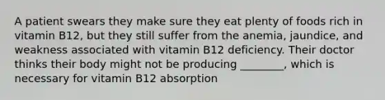 A patient swears they make sure they eat plenty of foods rich in vitamin B12, but they still suffer from the anemia, jaundice, and weakness associated with vitamin B12 deficiency. Their doctor thinks their body might not be producing ________, which is necessary for vitamin B12 absorption