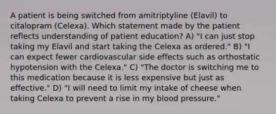 A patient is being switched from amitriptyline (Elavil) to citalopram (Celexa). Which statement made by the patient reflects understanding of patient education? A) "I can just stop taking my Elavil and start taking the Celexa as ordered." B) "I can expect fewer cardiovascular side effects such as orthostatic hypotension with the Celexa." C) "The doctor is switching me to this medication because it is less expensive but just as effective." D) "I will need to limit my intake of cheese when taking Celexa to prevent a rise in my blood pressure."