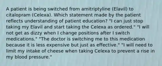 A patient is being switched from amitriptyline (Elavil) to citalopram (Celexa). Which statement made by the patient reflects understanding of patient education? "I can just stop taking my Elavil and start taking the Celexa as ordered." "I will not get as dizzy when I change positions after I switch medications." "The doctor is switching me to this medication because it is less expensive but just as effective." "I will need to limit my intake of cheese when taking Celexa to prevent a rise in my blood pressure."