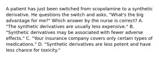 A patient has just been switched from scopolamine to a synthetic derivative. He questions the switch and asks, "What's the big advantage for me?" Which answer by the nurse is correct? A. "The synthetic derivatives are usually less expensive." B. "Synthetic derivatives may be associated with fewer adverse effects." C. "Your insurance company covers only certain types of medications." D. "Synthetic derivatives are less potent and have less chance for toxicity."